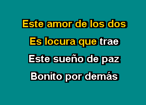 Este amor de los dos

Es locura que trae

Este suer10 de paz

Bonito por demas