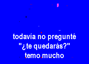 todavia no prebuntciz
g,te quedaras?
temo mucho