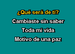 aQuc'e sera de ti?

Cambiaste sin saber
Toda mi Vida

Motivo de una paz