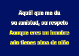 Aqufal que me da

su amistad, su respeto

Aunque eres un hombre

al'm tienes alma de nirio