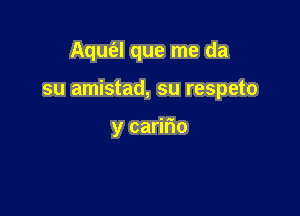 Aqufal que me da

su amistad, su respeto

y caririo