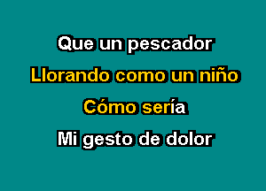 Que un pescador

Llorando como un niFIo
Cbmo seria

Mi gesto de dolor