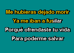 Me hubieras dejado morir
Ya me iban a fusilar
Porqmgz ofrendaste tu Vida

Para poderme salvar