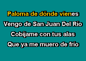 Paloma de dc'mde vienes
Vengo de San Juan Del Rio
Cobijame con tus alas

Que ya me muero de frio