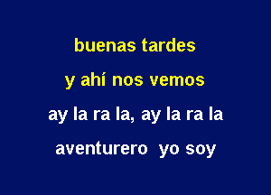 buenas tardes

y ahi nos vemos

ay la ra la, ay la ra la

aventurero yo soy