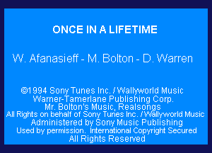 ONCE IN A LIFETIME

W. Afanasieff- M. Bolton - D. Warren

.1994 Sony Tunes Inc. IWallyworld Music

Warner-Tamerlane Publishing Corp.
Mr. Bolton's Music, Realson 8
All Rights on behalf of Sony Tunes Inc. I allyworld Music
Administered by Sony Music Publishing
Used by permission. International Copyright Secured

All Rights Reserved