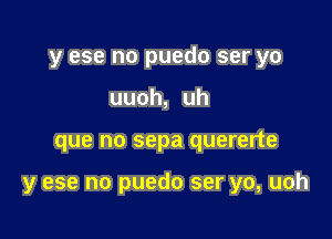 y ese no puedo ser yo
uuoh, uh

que no sepa quererte

y ese no puedo ser yo, uoh