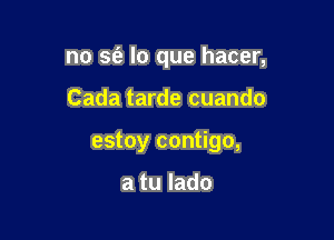 no sfe lo que hacer,

Cada tarde cuando

estoy contigo,

a tu lado