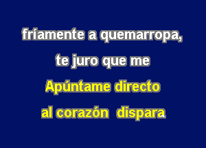 friamente a quemarropa,
te juro que me

Apl'mtame directo

al corazbn dispara