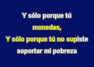 Y sdlo porque tu

monedas,

Y sblo porque to no supiste

soportar mi pobreza