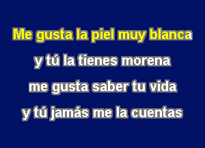 Me gusta la piel muy blanca
y to la tienes morena
me gusta saber tu vida

y tu jamas me la cuentas