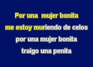 Por una mujer bonita
me estoy muriendo de celos

por una mujer bonita

traigo una penita