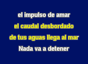 el impulso de amar

eI caudal desbordado

de tus aguas Ilega al mar

Nada va a detener