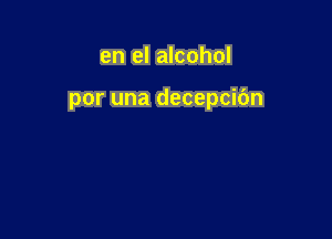 en el alcohol

por una decepcibn