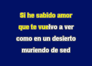 Si he sabido amor

que te vuelvo a ver

como en un desierto

muriendo de sed