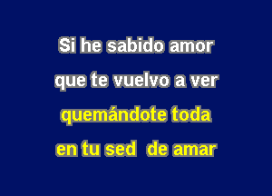 Si he sabido amor

que te vuelvo a ver

quemandote toda

en tu sed de amar