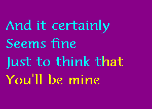 And it certainly
Seems fine

Just to think that
You'll be mine