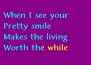 When I see your
Pretty smile

Makes the living
Worth the while