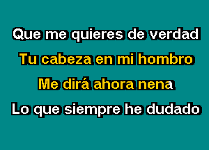 Que me quieres de verdad
Tu cabeza en mi hombro
Me dira ahora nena

Lo que siempre he dudado