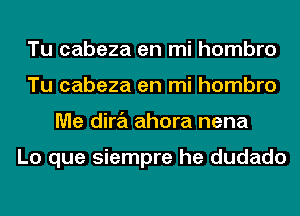 Tu cabeza en mi hombro
Tu cabeza en mi hombro
Me dira ahora nena

Lo que siempre he dudado