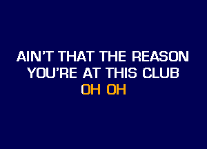 AIN'T THAT THE REASON
YOU'RE AT THIS CLUB
OH OH
