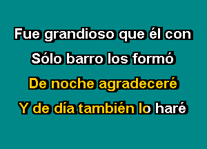 Fue grandiose que a con
Sc'Jlo barro los formc')
De noche agradecergz

Y de dia tambitizn lo hang)