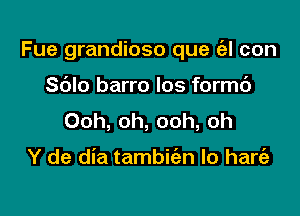 Fue grandioso que (el con

S6Io barro los formc')
Ooh, oh, ooh, oh

Y de dia tambkn lo hart'a