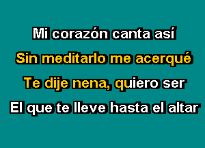 Mi corazc'm canta asi
Sin meditarlo me acerqugz
Te dije nena, quiero ser

El que te lleve hasta el altar