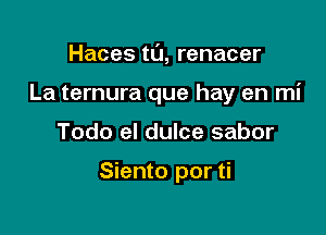 Haces tl'J, renacer

La ternura que hay en mi

Todo el dulce sabor

Siento por ti