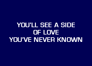 YOU'LL SEE A SIDE
OF LOVE

YOUVE NEVER KN OWN