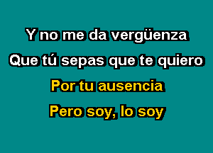 Y no me da vergUenza

Que tl'J sepas que te quiero

Por tu ausencia

Pero soy, Io soy