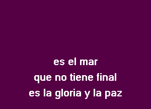 es el mar
que no tiene final

es la gloria y la paz