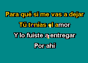 Para quc'e si me vas a dejar

Tu tnnias el amor
Y lo fuiste agentregar

Por ahi