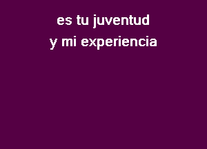 es tu juventud
y mi experiencia