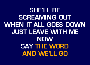 SHE'LL BE
SCREAMING OUT
WHEN IT ALL GOES DOWN
JUST LEAVE WITH ME
NOW
SAY THE WORD
AND WE'LL GO