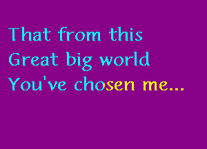 That from this
Great big world

You've chosen me...