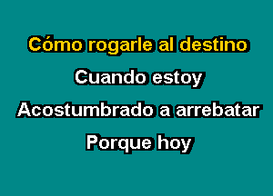 Cdmo rogarle al destino

Cuando estoy
Acostumbrado a arrebatar

Porque hoy