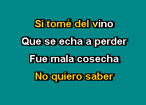 Si tomt'e del vino

Que se echa a perder

Fue mala cosecha

No quiero saber