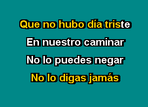 Que no hubo dia triste
En nuestro caminar

No lo puedes negar

No lo digas jamas