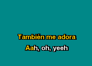 Tambie'an me adora
Aah, oh, yeeh