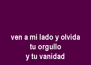 ven a mi lado y olvida
tu orgullo
y tu vanidad