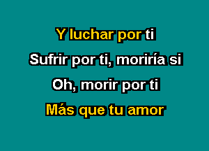 Y luchar por ti
Sufrir por ti, moriria si

0h, morir por ti

mas que tu amor