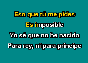 Eso que tl'J me pides
Es imposible

Yo 56a que no he nacido

Para rey, ni para principe