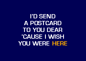 I'D SEND
A POSTCARD
TO YOU DEAR

'CAUSE I WISH
YOU WERE HERE