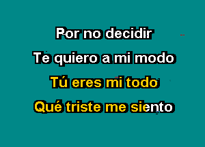 For no decidir

Te quiero a mi modo

T0 eres mi todo

Quiz triste me siento