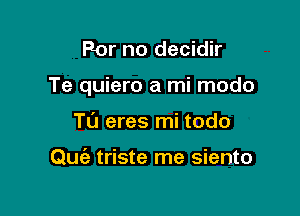 For no decidir

Te quiero a mi modo

T0 eres mi todo

Quiz triste me siento