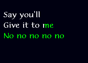 Say you'll
Give it to me

No no no no no