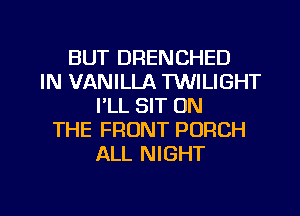 BUT DRENCHED
IN VANILLA TUUILIGHT
I'LL SIT ON
THE FRONT PORCH
ALL NIGHT

g