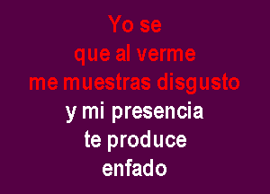 y mi presencia
te produce
enfado