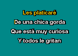 Les platicarc'a

De una chica gorda

Que esta muy curiosa

Y todos Ie gritan